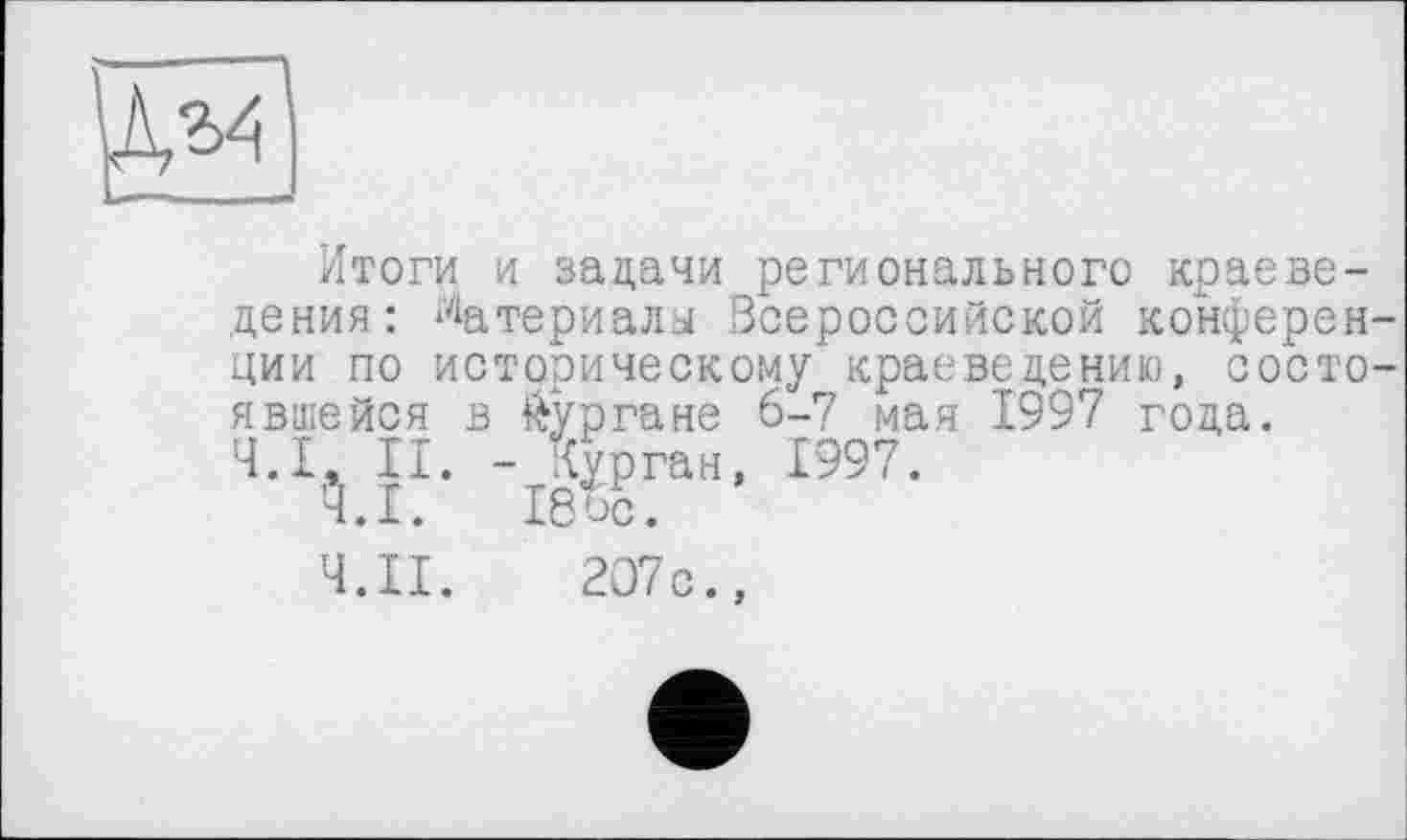 ﻿
Итоги и задачи регионального краеведения: Материалы Всероссийской конференции по историческому краеведению, состоявшейся в кургане 6-7 мая 1997 года.
Ч.І, II. - Курган, 1997.
Ч.І. Ібос.
Ч.П. 207с.,